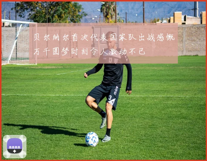 贝尔纳尔首次代表国家队出战感慨万千圆梦时刻令人激动不已