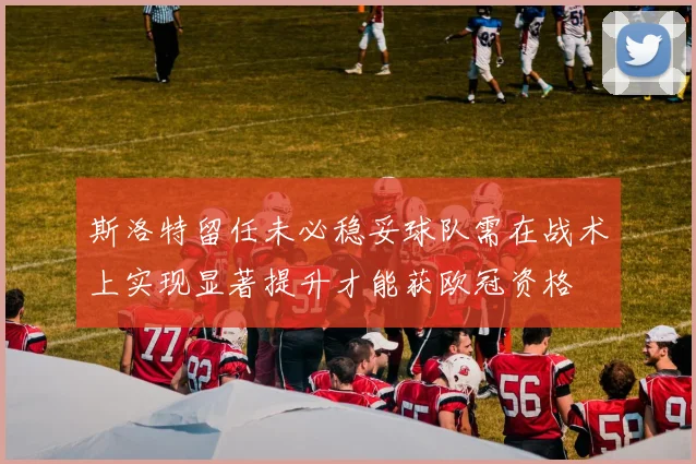 斯洛特留任未必稳妥球队需在战术上实现显著提升才能获欧冠资格