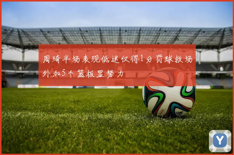 周琦半场表现低迷仅得1分罚球救场外加5个篮板显努力