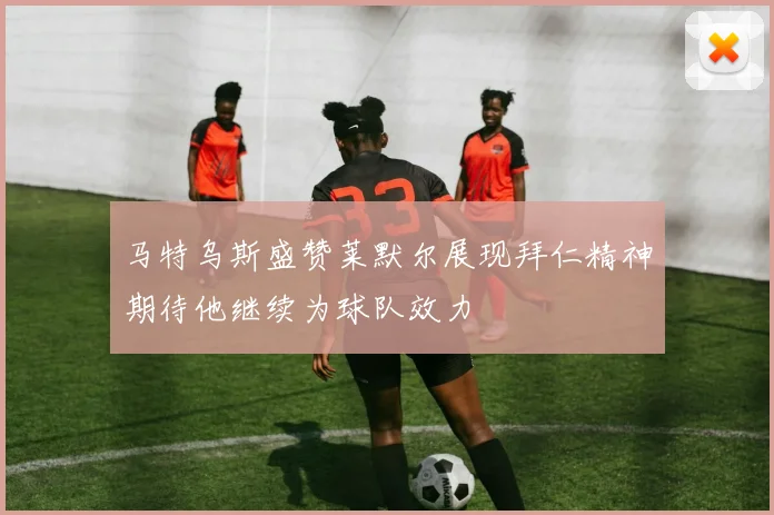 马特乌斯盛赞莱默尔展现拜仁精神期待他继续为球队效力