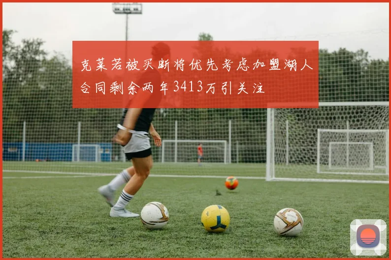 克莱若被买断将优先考虑加盟湖人合同剩余两年3413万引关注