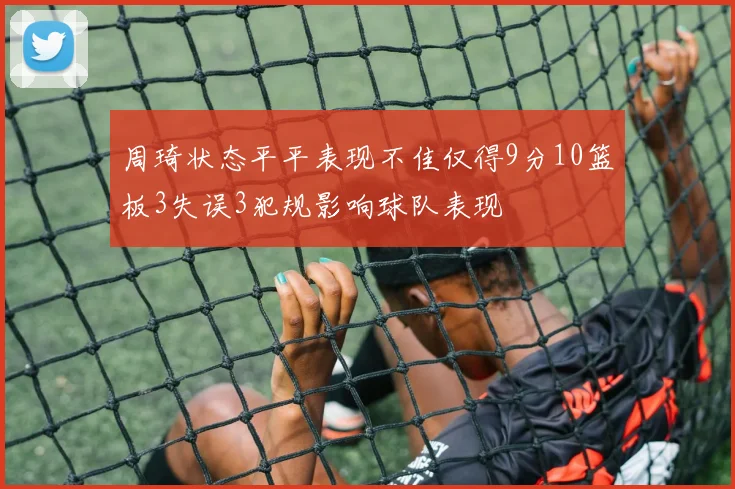 周琦状态平平表现不佳仅得9分10篮板3失误3犯规影响球队表现