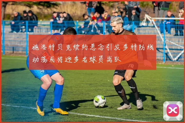 施洛特贝克续约悬念引发多特防线动荡或将迎多名球员离队