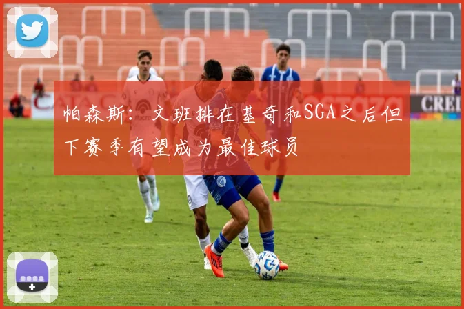 帕森斯：文班排在基奇和SGA之后但下赛季有望成为最佳球员