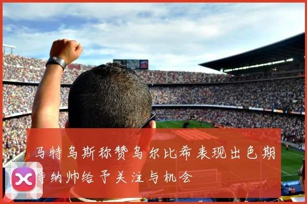 马特乌斯称赞乌尔比希表现出色期待纳帅给予关注与机会