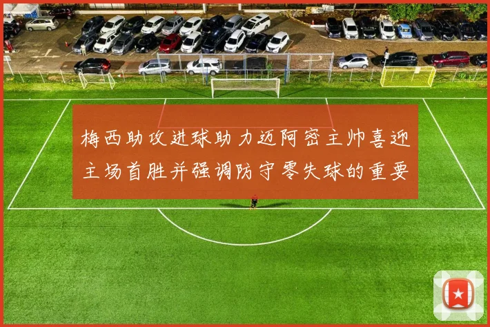 梅西助攻进球助力迈阿密主帅喜迎主场首胜并强调防守零失球的重要性