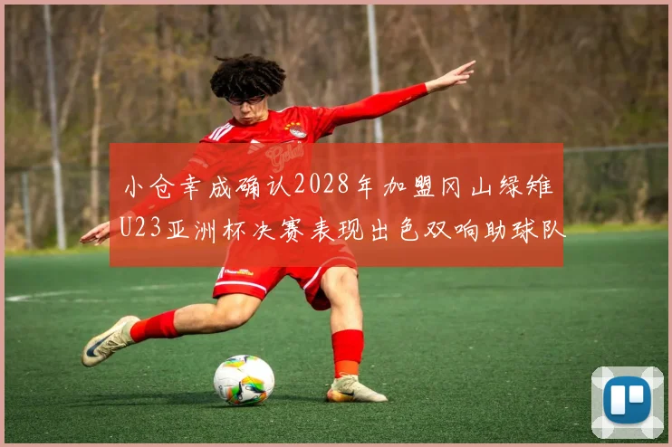 小仓幸成确认2028年加盟冈山绿雉U23亚洲杯决赛表现出色双响助球队夺冠